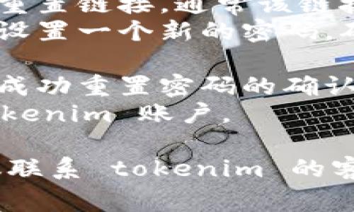 重置密码的步骤通常涉及几个步骤，具体可能因不同平台或服务而异。以下是一般重置密码的流程：

1. **访问登录页面**：打开 tokenim 的登录页面。
2. **点击忘记密码**：在登录框下方，通常会有“忘记密码？”的链接，点击它。
3. **输入邮箱或用户名**：根据提示输入您注册时使用的邮箱地址或用户名。
4. **查看邮箱**：系统会向您提供的邮箱发送一封重置密码的邮件，查看您的邮箱并找到这封邮件。
5. **点击重置链接**：打开邮件后，点击其中的重置链接，通常该链接会将您引导至重置密码的页面。
6. **设置新密码**：在重置密码页面，根据提示设置一个新的密码。确保新密码符合安全要求（如长度、字符种类等）。
7. **确认密码**：再次输入新密码以确认。
8. **提交**：提交新的密码设置，您应该会收到成功重置密码的确认信息。
9. **重新登录**：使用新密码重新登录您的 tokenim 账户。

如果您在重置密码的过程中遇到任何困难，建议联系 tokenim 的客服支持获取进一步的帮助。